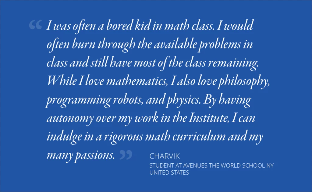 I was often a bored kid in math class. I would often burn through the available problems in class and still have most of the class remaining. While I love mathematics, I also love philosophy, programming robots, and physics. By having autonomy over my work in the Institute, I can indulge in a rigorous math curriculum and my many passions. — Charvik, Avenues The World School New York, United States